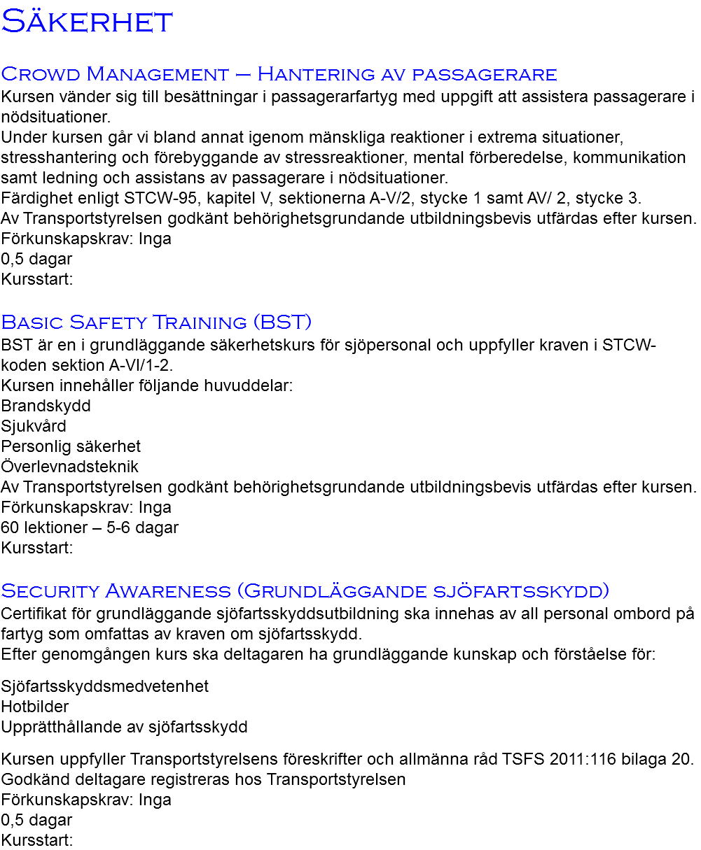 Säkerhet Crowd Management – Hantering av passagerare Kursen vänder sig till besättningar i passagerarfartyg med uppgift att assistera passagerare i nödsituationer. Under kursen går vi bland annat igenom mänskliga reaktioner i extrema situationer, stresshantering och förebyggande av stressreaktioner, mental förberedelse, kommunikation samt ledning och assistans av passagerare i nödsituationer. Färdighet enligt STCW-95, kapitel V, sektionerna A-V/2, stycke 1 samt AV/ 2, stycke 3. Av Transportstyrelsen godkänt behörighetsgrundande utbildningsbevis utfärdas efter kursen. Förkunskapskrav: Inga 0,5 dagar Kursstart: Basic Safety Training (BST) BST är en i grundläggande säkerhetskurs för sjöpersonal och uppfyller kraven i STCW-koden sektion A-VI/1-2. Kursen innehåller följande huvuddelar: Brandskydd Sjukvård Personlig säkerhet Överlevnadsteknik Av Transportstyrelsen godkänt behörighetsgrundande utbildningsbevis utfärdas efter kursen. Förkunskapskrav: Inga 60 lektioner – 5-6 dagar Kursstart: Security Awareness (Grundläggande sjöfartsskydd) Certifikat för grundläggande sjöfartsskyddsutbildning ska innehas av all personal ombord på fartyg som omfattas av kraven om sjöfartsskydd. Efter genomgången kurs ska deltagaren ha grundläggande kunskap och förståelse för: Sjöfartsskyddsmedvetenhet Hotbilder Upprätthållande av sjöfartsskydd Kursen uppfyller Transportstyrelsens föreskrifter och allmänna råd TSFS 2011:116 bilaga 20. Godkänd deltagare registreras hos Transportstyrelsen Förkunskapskrav: Inga 0,5 dagar Kursstart: 