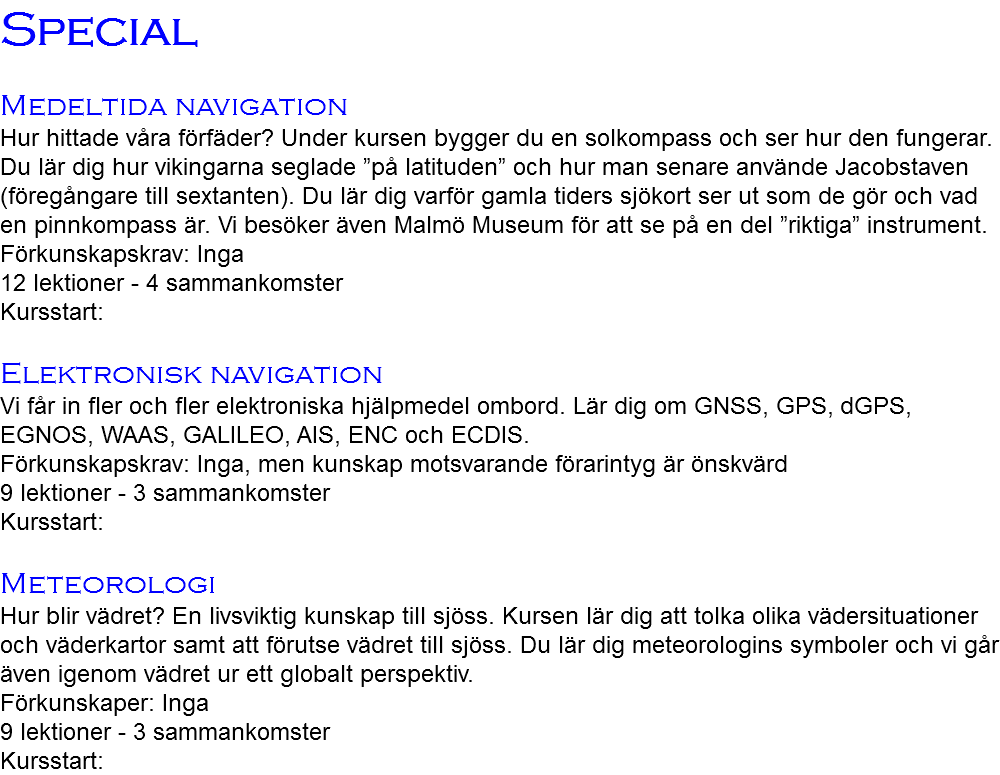 Special Medeltida navigation Hur hittade våra förfäder? Under kursen bygger du en solkompass och ser hur den fungerar. Du lär dig hur vikingarna seglade ”på latituden” och hur man senare använde Jacobstaven (föregångare till sextanten). Du lär dig varför gamla tiders sjökort ser ut som de gör och vad en pinnkompass är. Vi besöker även Malmö Museum för att se på en del ”riktiga” instrument. Förkunskapskrav: Inga 12 lektioner - 4 sammankomster Kursstart: Elektronisk navigation Vi får in fler och fler elektroniska hjälpmedel ombord. Lär dig om GNSS, GPS, dGPS, EGNOS, WAAS, GALILEO, AIS, ENC och ECDIS. Förkunskapskrav: Inga, men kunskap motsvarande förarintyg är önskvärd 9 lektioner - 3 sammankomster Kursstart: Meteorologi Hur blir vädret? En livsviktig kunskap till sjöss. Kursen lär dig att tolka olika vädersituationer och väderkartor samt att förutse vädret till sjöss. Du lär dig meteorologins symboler och vi går även igenom vädret ur ett globalt perspektiv. Förkunskaper: Inga 9 lektioner - 3 sammankomster Kursstart: